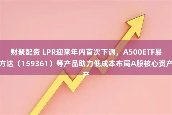 财聚配资 LPR迎来年内首次下调，A500ETF易方达（159361）等产品助力低成本布局A股核心资产