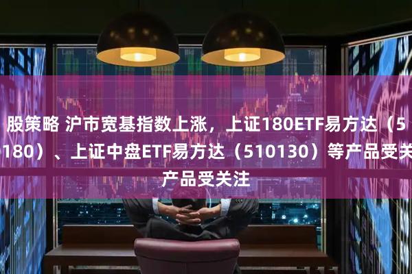 股策略 沪市宽基指数上涨，上证180ETF易方达（530180）、上证中盘ETF易方达（510130）等产品受关注