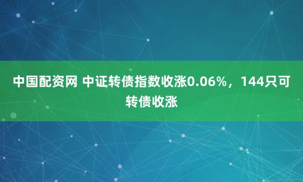 中国配资网 中证转债指数收涨0.06%，144只可转债收涨