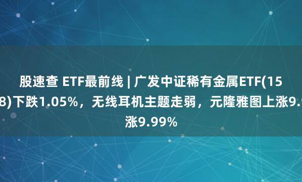 股速查 ETF最前线 | 广发中证稀有金属ETF(159608)下跌1.05%，无线耳机主题走弱，元隆雅图上涨9.99%