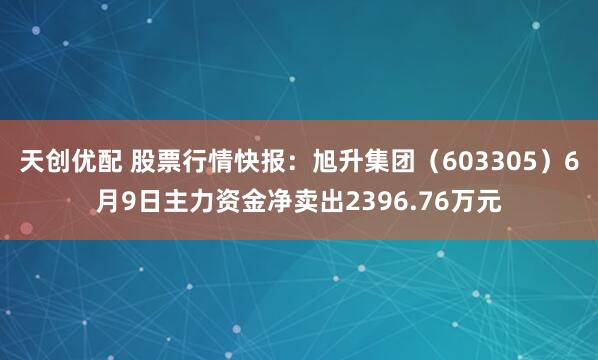 天创优配 股票行情快报：旭升集团（603305）6月9日主力资金净卖出2396.76万元