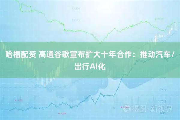 哈福配资 高通谷歌宣布扩大十年合作：推动汽车/出行AI化