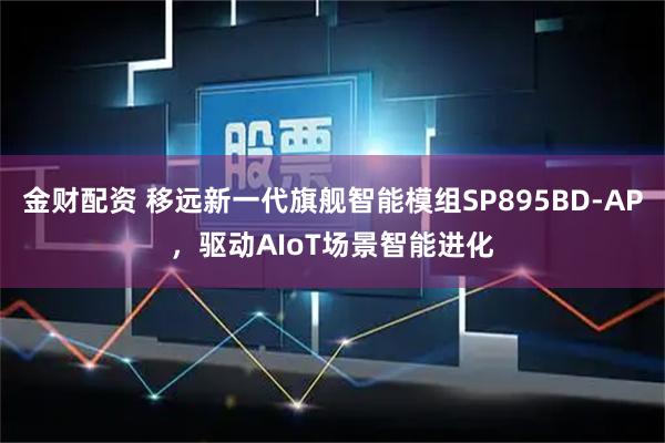 金财配资 移远新一代旗舰智能模组SP895BD-AP，驱动AIoT场景智能进化