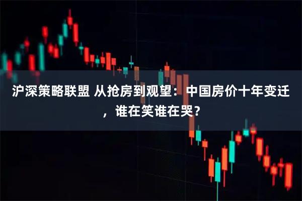 沪深策略联盟 从抢房到观望：中国房价十年变迁，谁在笑谁在哭？