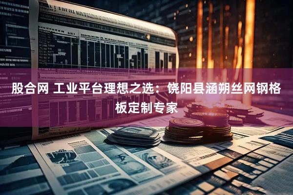 股合网 工业平台理想之选：饶阳县涵朔丝网钢格板定制专家