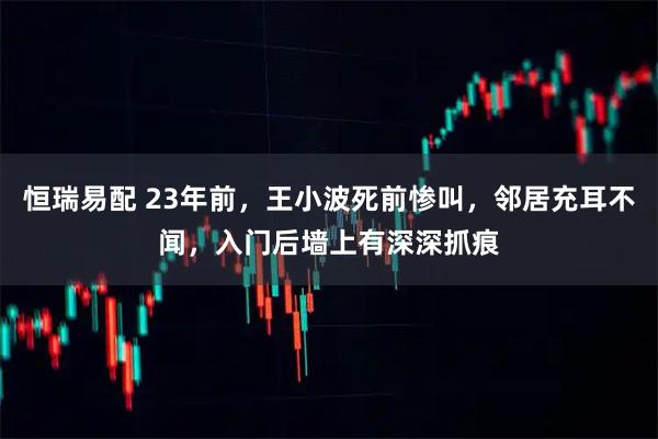 恒瑞易配 23年前，王小波死前惨叫，邻居充耳不闻，入门后墙上有深深抓痕