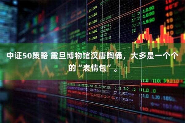中证50策略 震旦博物馆汉唐陶俑，大多是一个个的“表情包”。