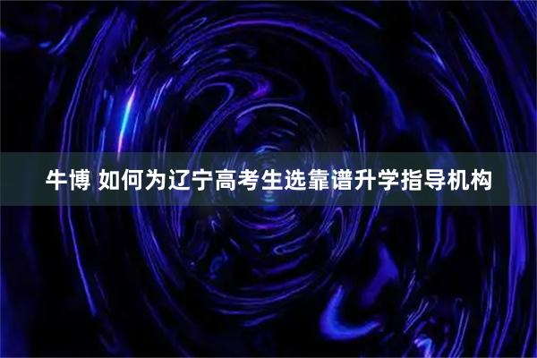 牛博 如何为辽宁高考生选靠谱升学指导机构