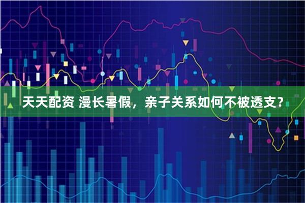 天天配资 漫长暑假，亲子关系如何不被透支？